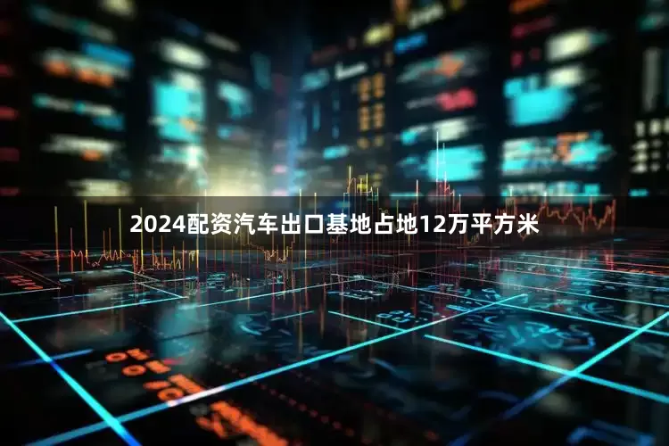 2024配资汽车出口基地占地12万平方米