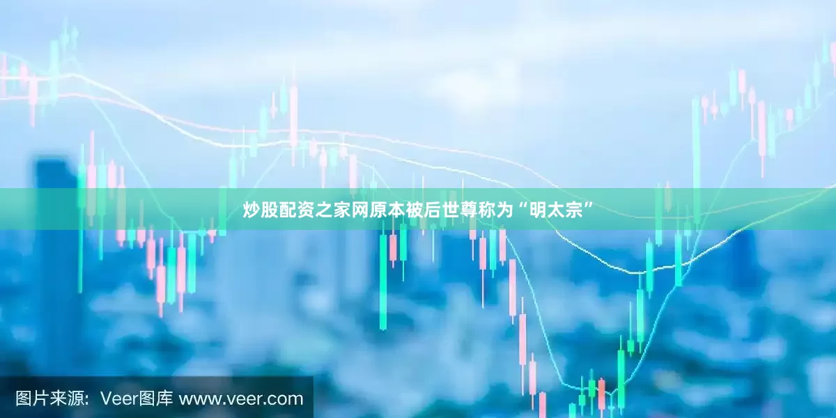 炒股配资之家网原本被后世尊称为“明太宗”