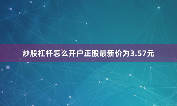 炒股杠杆怎么开户正股最新价为3.57元