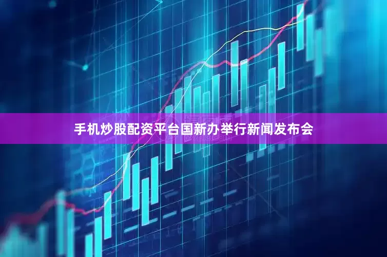 手机炒股配资平台国新办举行新闻发布会