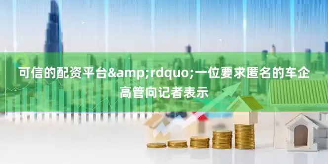 可信的配资平台&rdquo;一位要求匿名的车企高管向记者表示