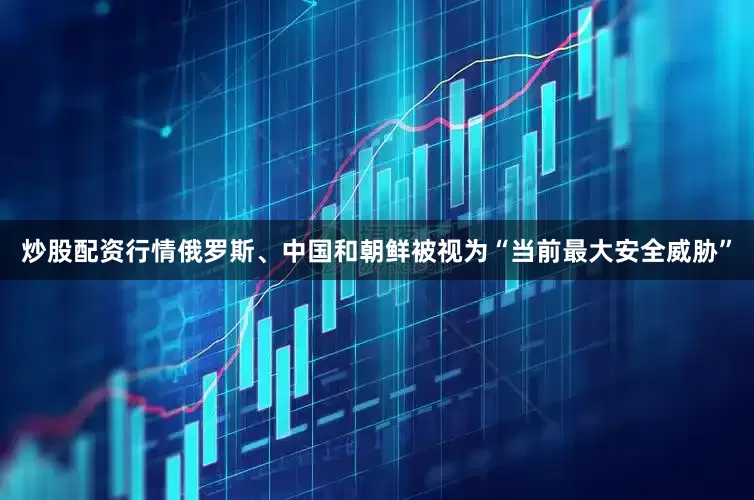 炒股配资行情俄罗斯、中国和朝鲜被视为“当前最大安全威胁”