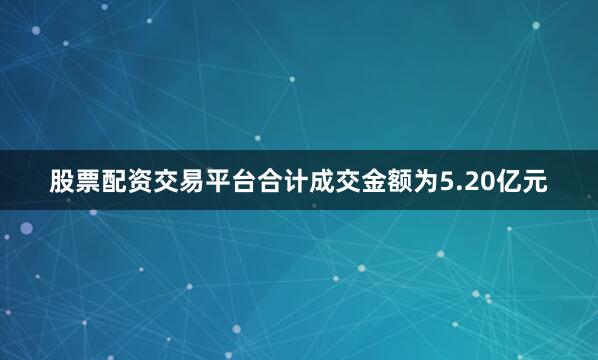 股票配资交易平台合计成交金额为5.20亿元