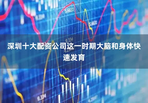 深圳十大配资公司这一时期大脑和身体快速发育