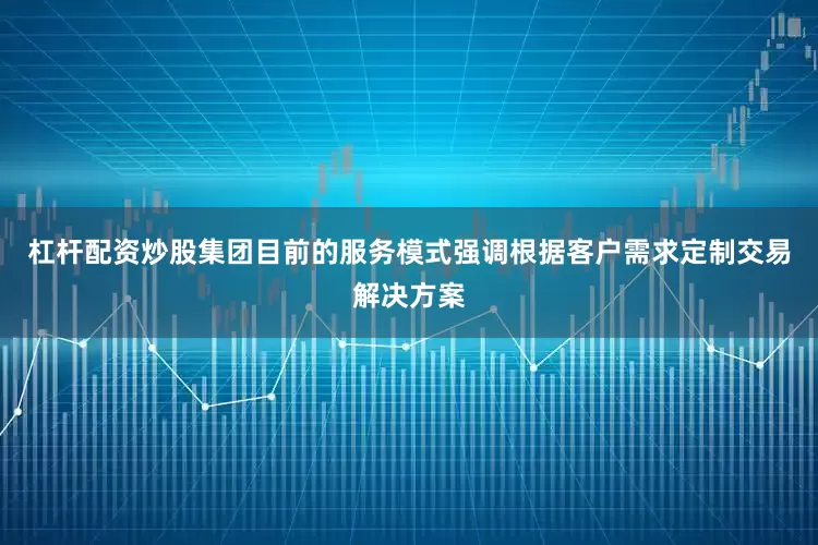 杠杆配资炒股集团目前的服务模式强调根据客户需求定制交易解决方案