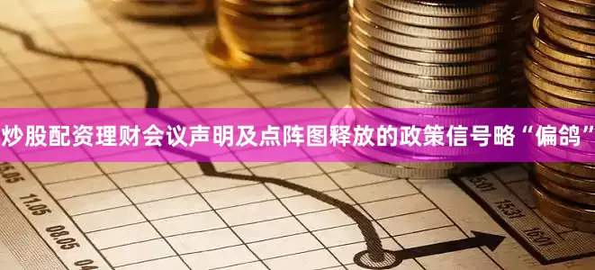 炒股配资理财会议声明及点阵图释放的政策信号略“偏鸽”