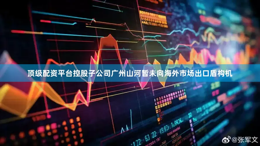 顶级配资平台控股子公司广州山河暂未向海外市场出口盾构机