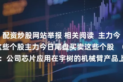 配资炒股网站举报 相关阅读  主力今日尾盘买卖这些个股主力今日尾盘买卖这些个股    0  3小时前     晶晨股份：公司芯片应用在宇树的机械臂产品上晶晨股份：公司芯片应用在宇树的机械臂产品上    0  08-15 17:15     国家能源局：拟支持9个项目开展绿色液体燃料技术攻关和产业化试点工作国家能源局：拟支持9个项目开展绿色液体燃料技术攻关和产业化试点工作    0  08-08 1